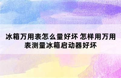 冰箱万用表怎么量好坏 怎样用万用表测量冰箱启动器好坏